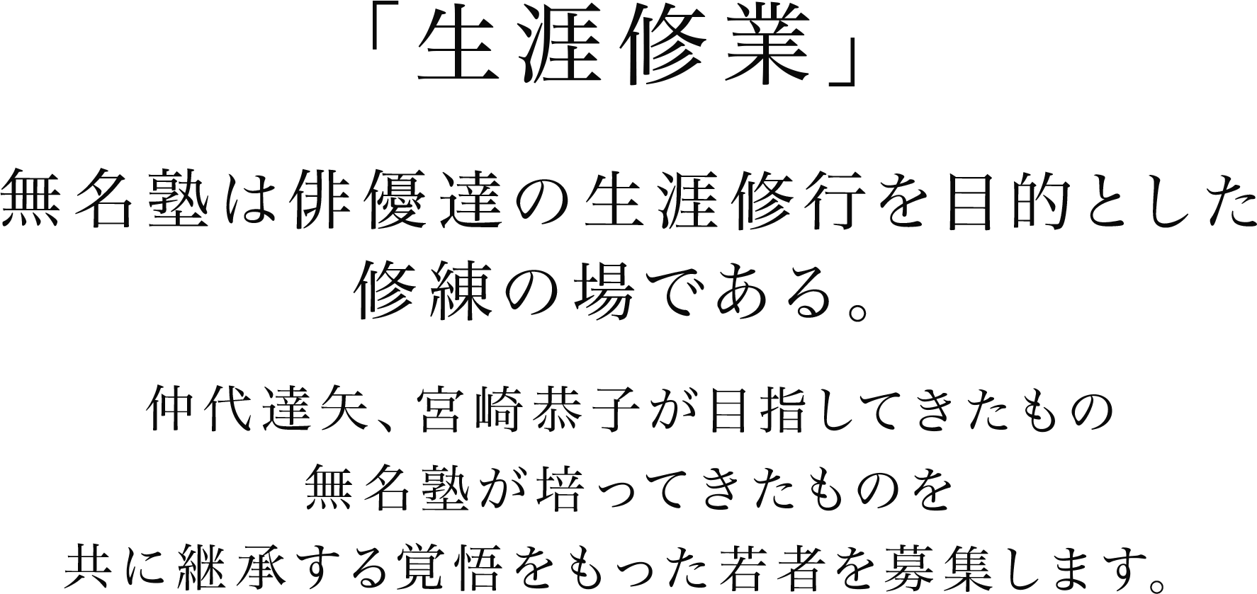 「生涯修業」
       無名塾は俳優達の生涯修行を目的とした修練の場である。
        仲代達矢、宮崎恭子が目指してきたもの　無名塾が培ってきたものを　共に継承する覚悟をもった若者を募集します。