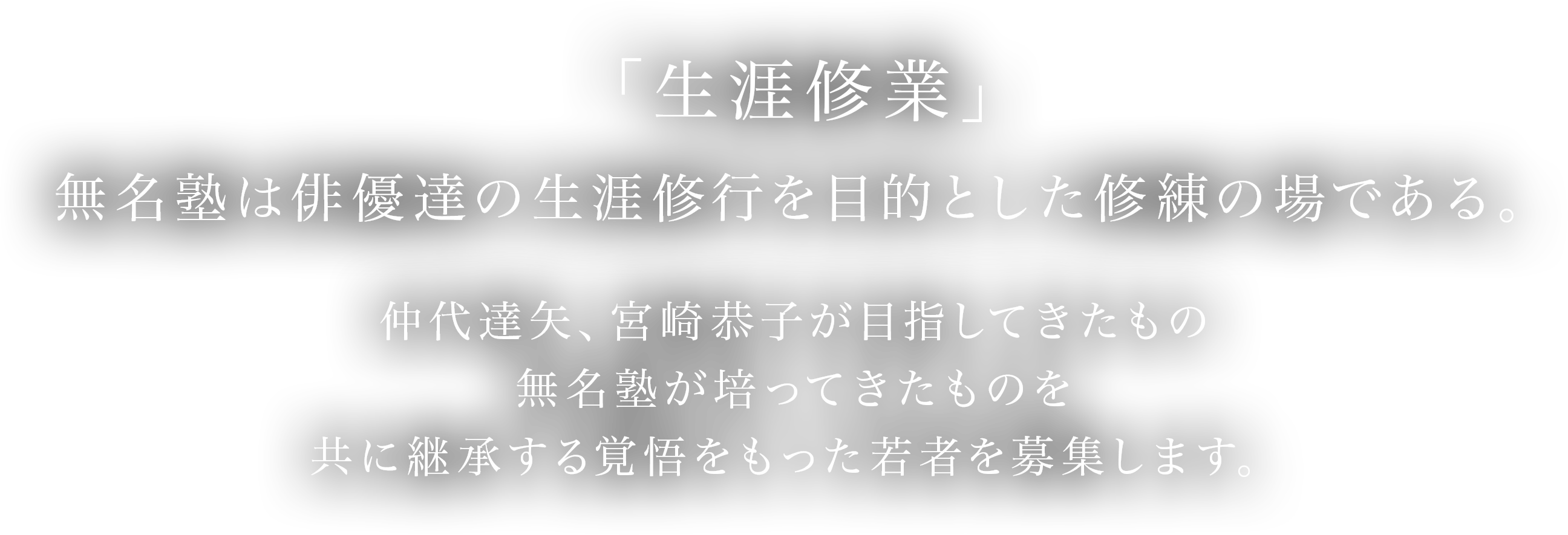 「生涯修業」
        無名塾は俳優達の生涯修行を目的とした修練の場である。
        仲代達矢、宮崎恭子が目指してきたもの　無名塾が培ってきたものを　共に継承する覚悟をもった若者を募集します。